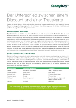 Der Unterschied zwischen einem 
Discount und einer Treuekarte 
Treuekarten werden häufig mit Discounts verwechselt. Aufgrund der Treueprämie wie z.B. einem gratis Haarschnitt wird die 
Treuekarte in die gleiche Kategorie geworfen, wie ein Discount. Diese Betrachtungsweise blendet aber erhebliche Vorteile 
der Treuekarte gegenüber einem alleinigen Preisnachlass aus. 
Der Discount für Neukunden 
Typische Anbieter von Rabatten sind Internet Plattformen wie z.B. Groupon.com oder DeinDeal.ch. Für ein neues 
Kleidergeschäft kann ein Discount von z.B. 25% durchaus Sinn machen, um potenzielle Neukunden auf sich aufmerksam zu 
machen und kurzfristig höhere Besuchsfrequenzen zu erhalten. Rabatte können auch Sinn machen, wenn z.B. im Fall eines 
Kleidergeschäfts wegen dem Modezyklus der Lagerbestand schnell geräumt werden muss. Das Geschäft positioniert sich in 
der Kundenwahrnehmung somit als Preisbrecher und das Angebot richtet sich vornehmlich an Spontankunden, welche in 
einem ziemlich anderen Marktsegment anzutreffen sind als die loyalen Kunden. Dies kann es in der Zukunft schwierig 
machen, die Preise und die Margen später wieder zu erhöhen. So gewonnene Kunden sind nicht unbedingt die besten 
Kunden, da die Motivation zum Kauf der Preis und nicht etwa der Service oder die Produktqualität ist. Sobald der Preis nicht 
der tiefste ist, werden diese Kunden abspringen. Gute Kunden sind aber solche, die wegen der Qualität des Service oder 
der Produkte kommen und deshalb auch bereit sind höhere Preise zu bezahlen, was für das Geschäft attraktiver ist. 
Die Treuekarte für die besten Kunden 
Das Ziel einer Treuekarte ist es, den Umsatz langfristig zu steigern und so die Auslastungssschwankungen zu reduzieren. Im 
Vergleich zu einem Discount kommt der Kunde wegen dem guten Service, was mehr Spielraum bei der Preisgestaltung 
lässt. Außerdem geht es nicht darum, kurzfristig Umsatz zu generieren, sondern die Kunden langfristig an sich zu binden, so 
dass ein Vielfaches an Umsatz und Einkommen generiert werden kann. Eine Investition in ein Treuekartenprogramm ist somit 
langfristiger Natur und der Erfolg hängt von der disziplinierten Ausführung ab, um die Kunden wirkungsvoll zum 
Wiederbesuch des Geschäftes zu animieren. 
Beispiel Friseur Discount für Neukunden Treuekarte 
Beispiel Gutschein für 40% Rabatt Jeder 8. Haarschnitt gratis 
Kundenmotivation Rabatt sichern Guter Service 
Zielkundenprofil Spontankunde Wiederkehrender Kunde 
Besuchsfrequenz Einmalig Wiederkehrend 
Motivation Neukunden gewinnen Besuchsfrequenzen steigern und 
Gewinn langfristig steigern 
Zeitraum Kurzfristig Langfristig 
“Die Treuekarte ist ein langfristiges Instrument um den Gewinn zu steigern, während ein Discount nur 
kurzfristig mehr Umsatz - aber nicht unbedingt mehr Gewinn - bringt” 
Wie Ihre Treuekarte ein Erfolg wird 6 
 