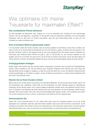 Wie optimiere ich meine 
Treuekarte für maximalen Effekt? 
Klar verständliche Prämie definieren 
Für viele Geschäfte wie Restaurants, Bars, Coiffeure etc. ist es am einfachsten eine Treuekarte für das meistverlangte 
Produkt – wie z.B. das Tagesmenu - anzubieten. Für den Kunden ist dies am einfachsten verständlich. Von einer finanziellen 
Perspektive macht es aber Sinn, ein Produkt auszuwählen, dass eine gute Gewinnmarge bietet, so dass sich eine 
Treuekarte von selber amortisieren kann. 
Eine erreichbare Belohnungsschwelle setzen 
Um mitzumachen wollen die Kunden verstehen, dass es durchaus realistisch ist die Prämie in kurzer Zeit zu erhalten. Z.B. 
nützt es nichts für ein Schwimmbad ein Gratiseintritt erst nach 20 Eintritten zu geben, die Mühe lohnt sich praktisch nicht, 
weil dann die Saison vorbei ist. Das Angebot würde als nicht ernst wahrgenommen. Die meisten seriösen Treuekarten von 
Take-Aways oder Coiffeuren bieten Prämien bei jeder 8. oder 10. Konsumation an, was durchaus realistisch ist. Das 
Angebot wird somit von Kunden ernst genommen und der Kunde ist motiviert mitzumachen, weil er fest daran glaubt, die 
Prämie erreichen zu können. Als Geschäft profitieren Sie davon, dass der Kunde baldmöglichst wieder bei Ihnen erscheint. 
Anfangsguthaben festlegen 
Studien zeigen, dass Kunden eher dazu animiert werden Treuestempel zu sammeln, wenn sie bereits ein Anfangsguthaben 
besitzen. Darum empfiehlt es sich, bei der Eröffnung einer Treuekarte mindestens einen Stempel wenn nicht sogar zwei 
Stempel bereits bei der Ausgabe zu vergeben, so dass der Kunde das Gefühl hat, er kann die restlichen Stempel ziemlich 
schnell vervollständigen um die Prämie zu kriegen. Je eher die Belohnung erreichbar ist, in desto kürzeren Abständen kehrt 
der Kunde in das Geschäft zurück. 
Machen Sie es Ihrem Kunden einfach 
Machen Sie es dem Kunden einfach mitzumachen. Ein freundlicher Mitarbeiter, der den Kunden darauf hinweist, dass er mit 
der Kundenkarte einen zusätzlichen Vorteil erhält und die Kundenkarte mit ersten Stempeln gerade am Verkaufspunkt 
aushändigt, können Wunder wirken. Auch moderne digitale Kundenkarten erlauben einen umkomplizierten Anfang, können 
doch mit Systemen wie StampKey die ersten Stempel sofort per Email geschickt und die Kundenkarte eröffnet werden. 
Außerdem hilft es dem Kunden, wenn Ihnen neue technische Möglichkeiten geboten werden, die Kundenkarte sehr einfach 
z.B. auf dem Smartphone mit sich zu führen, so dass diese immer dabei ist und nicht vergessen geht. 
Kommunizieren Sie 
Weisen Sie in Ihrem Geschäft darauf hin (z.B. mittels einem Flyer), dass eine Treuekarte existiert und wie der Kunde 
partizipieren kann. Außerdem wollen Sie, dass Ihre Kunden verstehen, dass es sich lohnt bei Ihnen zu konsumieren, da Sie 
Kundentreue honorieren. Das motiviert und kann der Unterschied sein, wenn der Kunde zwischen Ihnen und einem anderen 
Geschäft entscheiden muss - denn wer will schon in ein Geschäft gehen, wo seine Konsumation nicht geschätzt wird? 
“Eine Treuekarte soll einfach verständlich und motivierend sein” 
Wie Ihre Treuekarte ein Erfolg wird 8 
 
