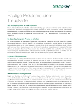 Häufige Probleme einer 
Treuekarte 
Das Treueprogramm ist zu kompliziert 
Ein Treuebonus sollte einfach verständlich und ohne lange Bedingungen formuliert werden. Der Kunde verdient respektiert 
und mit seinen Bedürfnissen ernst genommen zu werden. Vermeiden Sie unklare Anreizsysteme, wie z.B. Gutscheine für 
bestimmte Rabatte für andere Geschäfte die nur unter bestimmten Bedingungen einlösbar sind. Verwenden Sie stattdessen 
einfach einzulösende Prämien die keine lange Erklärung benötigen: Z.B. 1 gratis Haarschnitt, 1 Gratisgetränk oder 1 
Tagesmenu. 
Es dauert zu lange die Prämie zu erhalten 
Ein Treuebonus sollte in der Wahrnehmung des Kunden in schneller Zeit zu erreichen sein. Ist es offensichtlich, dass es 
ziemlich lange dauert eine Prämie zu erhalten (z.B. 15 notwendige Konsumationen) und das Geschäft es dem Kunden 
bewusst schwer machen will die Prämie zu beziehen, wirkt dies für den Kunden demotivierend. Außerdem vergibt man sich 
so Chancen auf höhere Besuchsfrequenzen und damit mehr Umsatz. Es ist deshalb besser eine realistische Prämie zu 
offerieren, da bei jedem Besuch die Chance besteht, dass der Kunde zusätzlich Geld ausgibt. Für einen Friseursalon, 
welcher einen gratis Haarschnitt offeriert, sollte diese Prämie innerhalb von 8-10 Konsumationen zu erreichen sein. Die 
Wertschätzung beim Konsumenten ist umso größer, wenn die Prämie möglichst bald und fühlbar erfolgt. 
Zuwenig Kommunikation 
Treuekarten sind ein wichtiges Marketinginstrument und können auch als solches in der Kommunikation an die Kunden 
eingesetzt werden. Der Kunde wird mit der Zeit realisieren, dass es für Ihn besser ist, das Geschäft aufzusuchen, welches 
seinen regelmäßiger Konsum honoriert. Deshalb ist es wichtig, alle wichtigen Kommunikationskanäle zu nutzen (z.B. Posters, 
Flyers, Visitenkarten, Web, Facebook, Twitter etc.) um sein Treueprogramm vorzustellen und die Vorteile für den Kunden 
herauszustreichen. Bei Treueprogrammen, welche nicht kommuniziert werden, entsteht sonst der Eindruck, dass es nicht 
ernst gemeint sei. Kommunikationsmittel gibt es viele, am wichtigsten ist jedoch, dass am Verkaufspunkt darauf hingewiesen 
wird, dass eine Treuekarte mit z.B. dem Vorteil eines Gratishaarschnittes bei jeder 10. Konsumation erhältlich ist. 
Mitarbeiter sind nicht geschult 
Es gibt auch Geschäfte, wo Kunden nach Treuekarten fragen und von Mitarbeiter bedient werden, welche offensichtlich 
selber nicht Bescheid über die eigenen Treuekarten wissen. Entweder sind die Stempelkarten gerade nicht verfügbar, oder 
der Mitarbeiter ist offensichtlich nicht motiviert sich Mehrarbeit aufzuhalsen um die Kunden zum Abschluss einer Treuekarte 
zu bewegen. Der Erfolg eines Treuekartenprogrammes hängt aber sehr entscheidend von pro-aktiven Mitarbeitern ab. Im 
Fall von modernen Stempelkarten via App für Smartphones heißt dies, dass der Mitarbeiter Bescheid weiß wie man die App 
bedient und was die Vorteile sind. Ein Kunde fühlt sich besser behandelt, wenn ein Mitarbeiter ihn darauf hinweist, dass er 
mit seiner Treuekarte in den Genuss von Prämien kommt und ihm zeigt wie er sofort damit anfangen kann. Außerdem ist das 
eine gute Gelegenheit den Kunden auf einer persönlichen Ebene kennen- und schätzen zu lernen. 
Wie Ihre Treuekarte ein Erfolg wird 9 
 