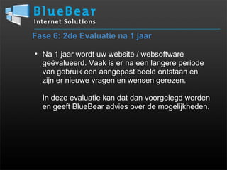Fase 6: 2de Evaluatie na 1 jaar Na 1 jaar wordt uw website / websoftware geëvalueerd. Vaak is er na een langere periode van gebruik een aangepast beeld ontstaan en  zijn er nieuwe vragen en wensen gerezen.   In deze evaluatie kan dat dan voorgelegd worden en geeft BlueBear advies over de mogelijkheden. 
