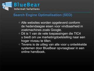 Search Engine Optimalisation (SEO) Alle websites worden opgeleverd conform  de hedendaagse eisen voor vindbaarheid in zoekmachines zoals Google. Dit is 1 van de vele toepassingen die TIC4  u biedt om uw marketingdoelstelling naar een hoger niveau te tillen. Tevens is de uitleg van alle voor u ontwikkelde systemen door BlueBear opvraagbaar in een online handboek. 