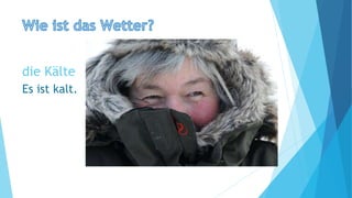 die Kälte
Es ist kalt.