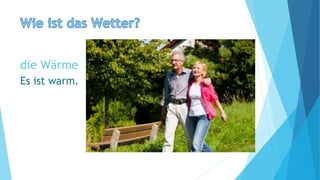 die Wärme
Es ist warm.