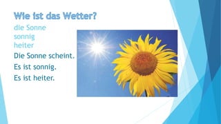 die Sonne
sonnig
heiter
Die Sonne scheint.
Es ist sonnig.
Es ist heiter.
