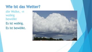 die Wolke, -n
wolkig
bewölkt
Es ist wolkig.
Es ist bewölkt.