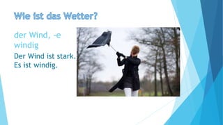 der Wind, -e
windig
Der Wind ist stark.
Es ist windig.