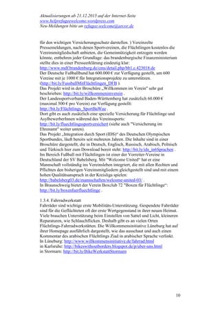 Aktualisierungen ab 21.12.2015 auf der Internet-Seite
www.helprefugeewelcome.wordpress.com
Neu-Meldungen bitte an refugee-welcome@arcor.de
10
für den wichtigen Versicherungsschutz darstellen. ) Vereinzelte
Pressemeldungen, nach denen Sportvereinen, die Flüchtlingen kostenlos die
Vereinsmitgliedschaft anbieten, die Gemeinnützigkeit entzogen werden
könnte, entbehren jeder Grundlage: das brandenburgische Finanzministerium
stellte dies in einer Presseerklärung eindeutig klar:
http://www.mdf.brandenburg.de/cms/detail.php/bb1.c.423018.de
Der Deutsche Fußballbund hat 600.000 € zur Verfügung gestellt, um 600
Vereine mit je 1000 € für Integrationsprojekte zu unterstützen.
(http://bit.ly/FussballMitFlüchtlingen_DFB ).
Das Projekt wird in der Broschüre „Willkommen im Verein" sehr gut
beschrieben: http://bit.ly/willkommenimverein .
Der Landessportverband Baden-Württemberg hat zusätzlich 60.000 €
(maximal 500 € pro Verein) zur Verfügung gestellt:
http://bit.ly/Flüchtlings_SportBaWue .
Dort gibt es auch zusätzlich eine spezielle Versicherung für Flüchtlinge und
AsylbewerberInnen während des Vereinssports:
http://bit.ly/fluechtlingssportversichert (siehe auch "Versicherung im
Ehrenamt" weiter unten).
Das Projekt „Integration durch Sport (IDS)“ des Deutschen Olympischen
Sportbundes, läuft bereits seit mehreren Jahren. Die Inhalte sind in einer
Broschüre dargestellt, die in Deutsch, Englisch, Russisch, Arabisch, Polnisch
und Türkisch hier zum Download bereit steht: http://bit.ly/ids_in6Sprachen .
Im Bereich Fußball mit Flüchtlingen ist einer der Vorreiter-Vereine in
Deutschland der SV Babelsberg. Mit "Welcome United“ hat er eine
Mannschaft vollständig ins Vereinsleben integriert, die mit allen Rechten und
Pflichten den bisherigen Vereinsmitgliedern gleichgestellt sind und mit einem
hohen Qualitätsanspruch in der Kreisliga spielen:
http://babelsberg03.de/mannschaften/welcome-united-03/ .
In Braunschweig bietet der Verein Boxclub 72 "Boxen für Flüchtlinge“:
http://bit.ly/boxenfuerfluechtlinge .
1.3.4. Fahrradwerkstatt
Fahrräder sind wichtige erste Mobilitäts-Unterstützung. Gespendete Fahrräder
sind für die Geflüchteten oft der erste Wertgegenstand in ihrer neuen Heimat.
Viele brauchen Unterstützung beim Einstellen von Sattel und Licht, kleineren
Reparaturen, wie Schlauchflicken. Deshalb gibt es an vielen Orten
Flüchtlings-Fahrradwerkstätten. Die Willkommensinitiative Lüneburg hat auf
ihrer Homepage ausführlich dargestellt, wie das ausschaut und auch einen
Kommentar des arabischen Flüchtlings Ziad in arabischer Sprache verlinkt.
In Lüneburg: http://www.willkommensinitiative.de/fahrrad.html
in Karlsruhe: http://bikeswithoutborders.blogspot.de/p/uber-uns.html
in Stormarn: http://bit.ly/BikeWerkstattStormarn
 