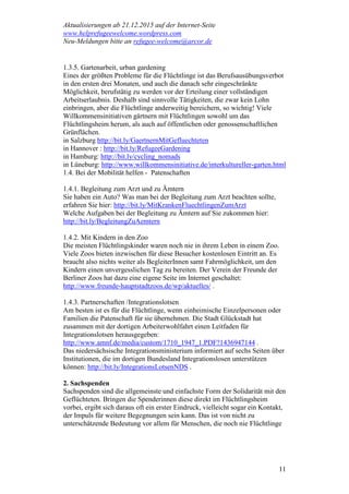 Aktualisierungen ab 21.12.2015 auf der Internet-Seite
www.helprefugeewelcome.wordpress.com
Neu-Meldungen bitte an refugee-welcome@arcor.de
11
1.3.5. Gartenarbeit, urban gardening
Eines der größten Probleme für die Flüchtlinge ist das Berufsausübungsverbot
in den ersten drei Monaten, und auch die danach sehr eingeschränkte
Möglichkeit, berufstätig zu werden vor der Erteilung einer vollständigen
Arbeitserlaubnis. Deshalb sind sinnvolle Tätigkeiten, die zwar kein Lohn
einbringen, aber die Flüchtlinge anderweitig bereichern, so wichtig! Viele
Willkommensinitiativen gärtnern mit Flüchtlingen sowohl um das
Flüchtlingsheim herum, als auch auf öffentlichen oder genossenschaftlichen
Grünflächen.
in Salzburg http://bit.ly/GaertnernMitGefluechteten
in Hannover : http://bit.ly/RefugeeGardening
in Hamburg: http://bit.ly/cycling_nomads
in Lüneburg: http://www.willkommensinitiative.de/interkultureller-garten.html
1.4. Bei der Mobilität helfen - Patenschaften
1.4.1. Begleitung zum Arzt und zu Ämtern
Sie haben ein Auto? Was man bei der Begleitung zum Arzt beachten sollte,
erfahren Sie hier: http://bit.ly/MitKrankenFluechtlingenZumArzt
Welche Aufgaben bei der Begleitung zu Ämtern auf Sie zukommen hier:
http://bit.ly/BegleitungZuAemtern
1.4.2. Mit Kindern in den Zoo
Die meisten Flüchtlingskinder waren noch nie in ihrem Leben in einem Zoo.
Viele Zoos bieten inzwischen für diese Besucher kostenlosen Eintritt an. Es
braucht also nichts weiter als BegleiterInnen samt Fahrmöglichkeit, um den
Kindern einen unvergesslichen Tag zu bereiten. Der Verein der Freunde der
Berliner Zoos hat dazu eine eigene Seite im Internet geschaltet:
http://www.freunde-hauptstadtzoos.de/wp/aktuelles/ .
1.4.3. Partnerschaften /Integrationslotsen
Am besten ist es für die Flüchtlinge, wenn einheimische Einzelpersonen oder
Familien die Patenschaft für sie übernehmen. Die Stadt Glückstadt hat
zusammen mit der dortigen Arbeiterwohlfahrt einen Leitfaden für
Integrationslotsen herausgegeben:
http://www.amnf.de/media/custom/1710_1947_1.PDF?1436947144 .
Das niedersächsische Integrationsministerium informiert auf sechs Seiten über
Institutionen, die im dortigen Bundesland Integrationslosen unterstützen
können: http://bit.ly/IntegrationsLotsenNDS .
2. Sachspenden
Sachspenden sind die allgemeinste und einfachste Form der Solidarität mit den
Geflüchteten. Bringen die Spenderinnen diese direkt im Flüchtlingsheim
vorbei, ergibt sich daraus oft ein erster Eindruck, vielleicht sogar ein Kontakt,
der Impuls für weitere Begegnungen sein kann. Das ist von nicht zu
unterschätzende Bedeutung vor allem für Menschen, die noch nie Flüchtlinge
 