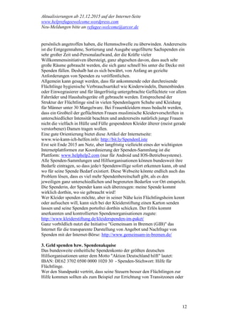 Aktualisierungen ab 21.12.2015 auf der Internet-Seite
www.helprefugeewelcome.wordpress.com
Neu-Meldungen bitte an refugee-welcome@arcor.de
12
persönlich angetroffen haben, die Hemmschwelle zu überwinden. Andererseits
ist die Entgegennahme, Sortierung und Ausgabe ungefilterte Sachspenden ein
sehr großer Zeit und-Personalaufwand, der die Kräfte vieler
Willkommensinitiativen übersteigt, ganz abgesehen davon, dass auch sehr
große Räume gebraucht werden, die sich ganz schnell bis unter die Decke mit
Spenden füllen. Deshalb hat es sich bewährt, von Anfang an gezielte
Anforderungen von Spenden zu veröffentlichen.
Allgemein kann gesagt werden, dass für ankommende oder durchreisende
Flüchtlinge hygienische Verbrauchsartikel wie Kinderwindeln, Damenbinden
oder Einwegrasierer und für längerfristig untergebrachte Geflüchtete vor allem
Fahrräder und Haushaltsgeräte oft gebraucht werden. Entsprechend der
Struktur der Flüchtlinge sind in vielen Spendenlagern Schuhe und Kleidung
für Männer unter 30 Mangelware. Bei Frauenkleidern muss bedacht werden,
dass ein Großteil der geflüchteten Frauen muslimische Kleidervorschriften in
unterschiedlicher Intensität beachten und andererseits natürlich junge Frauen
nicht die vielfach in Hülle und Fülle gespendeten Kleider älterer (meist gerade
verstorbener) Damen tragen wollen.
Eine gute Orientierung bietet diese Artikel der Internetseite:
www.wie-kann-ich-helfen.info: http://bit.ly/SpendenListe
Erst seit Ende 2015 am Netz, aber langfristig vielleicht eines der wichtigsten
Internetplattformen zur Koordinierung der Spenden-Sammlung ist die
Plattform: www.helphelp2.com (nur für Android und IOS-Betriebssysteme).
Alle Spenden-Sammlungen und Hilfsorganisationen können bundesweit ihre
Bedarfe eintragen, so dass jede/r Spendenwillige sofort erkennen kann, ob und
wo für seine Spende Bedarf existiert. Diese Webseite könnte endlich auch das
Problem lösen, dass es viel mehr Spendenbereitschaft gibt, als es den
jeweiligen ganz unterschiedlichen und begrenzten Bedarfen vor Ort entspricht.
Die Spenderin, der Spender kann sich überzeugen: meine Spende kommt
wirklich dorthin, wo sie gebraucht wird!
Wer Kleider spenden möchte, aber in seiner Nähe kein Flüchtlingsheim kennt
oder aufsuchen will, kann sich bei der Kleiderstiftung einen Karton senden
lassen und seine Spenden portofrei dorthin schicken. Der Erlös kommt
anerkannten und kontrollierten Spendenorganisationen zugute:
http://www.kleiderstiftung.de/kleiderspenden-im-paket/
Ganz vorbildlich nutzt die Initiative "Gemeinsam in Bremen (GIB)" das
Internet für die transparente Darstellung von Angebot und Nachfrage von
Spenden mit der Internet-Börse: http://www.gemeinsam-in-bremen.de/
3. Geld spenden bzw. Spendenakquise
Das bundesweite einheitliche Spendenkonto der größten deutschen
Hilfsorganisationen unter dem Motto "Aktion Deutschland hilft" lautet:
IBAN: DE62 3702 0500 0000 1020 30 - Spenden-Stichwort: Hilfe für
Flüchtlinge.
Wer den Standpunkt vertritt, dass seine Steuern besser den Flüchtlingen zur
Hilfe kommen sollten als zum Beispiel zur Errichtung von Transitzonen oder
 