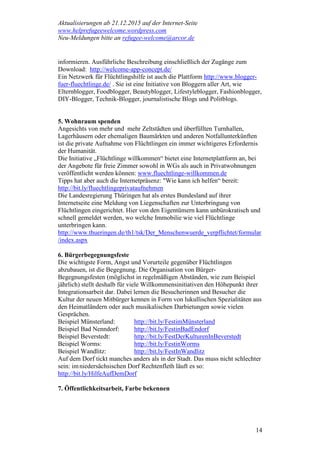 Aktualisierungen ab 21.12.2015 auf der Internet-Seite
www.helprefugeewelcome.wordpress.com
Neu-Meldungen bitte an refugee-welcome@arcor.de
14
informieren. Ausführliche Beschreibung einschließlich der Zugänge zum
Download: http://welcome-app-concept.de/
Ein Netzwerk für Flüchtlingshilfe ist auch die Plattform http://www.blogger-
fuer-fluechtlinge.de/ . Sie ist eine Initiative von Bloggern aller Art, wie
Elternblogger, Foodblogger, Beautyblogger, Lifestyleblogger, Fashionblogger,
DIY-Blogger, Technik-Blogger, journalistische Blogs und Politblogs.
5. Wohnraum spenden
Angesichts von mehr und mehr Zeltstädten und überfüllten Turnhallen,
Lagerhäusern oder ehemaligen Baumärkten und anderen Notfallunterkünften
ist die private Aufnahme von Flüchtlingen ein immer wichtigeres Erfordernis
der Humanität.
Die Initiative „Flüchtlinge willkommen“ bietet eine Internetplattform an, bei
der Angebote für freie Zimmer sowohl in WGs als auch in Privatwohnungen
veröffentlicht werden können: www.fluechtlinge-willkommen.de
Tipps hat aber auch die Internetpräsenz: "Wie kann ich helfen“ bereit:
http://bit.ly/fluechtlingeprivataufnehmen
Die Landesregierung Thüringen hat als erstes Bundesland auf ihrer
Internetseite eine Meldung von Liegenschaften zur Unterbringung von
Flüchtlingen eingerichtet. Hier von den Eigentümern kann unbürokratisch und
schnell gemeldet werden, wo welche Immobilie wie viel Flüchtlinge
unterbringen kann.
http://www.thueringen.de/th1/tsk/Der_Menschenwuerde_verpflichtet/formular
/index.aspx
6. Bürgerbegegnungsfeste
Die wichtigste Form, Angst und Vorurteile gegenüber Flüchtlingen
abzubauen, ist die Begegnung. Die Organisation von Bürger-
Begegnungsfesten (möglichst in regelmäßigen Abständen, wie zum Beispiel
jährlich) stellt deshalb für viele Willkommensinitiativen den Höhepunkt ihrer
Integrationsarbeit dar. Dabei lernen die Besucherinnen und Besucher die
Kultur der neuen Mitbürger kennen in Form von lukullischen Spezialitäten aus
den Heimatländern oder auch musikalischen Darbietungen sowie vielen
Gesprächen.
Beispiel Münsterland: http://bit.ly/FestimMünsterland
Beispiel Bad Nenndorf: http://bit.ly/FestinBadEndorf
Beispiel Beverstedt: http://bit.ly/FestDerKulturenInBeverstedt
Beispiel Worms: http://bit.ly/FestinWorms
Beispiel Wandlitz: http://bit.ly/FestInWandlitz
Auf dem Dorf tickt manches anders als in der Stadt. Das muss nicht schlechter
sein: imniedersächsischen Dorf Rechtenfleth läuft es so:
http://bit.ly/HilfeAufDemDorf
7. Öffentlichkeitsarbeit, Farbe bekennen
 