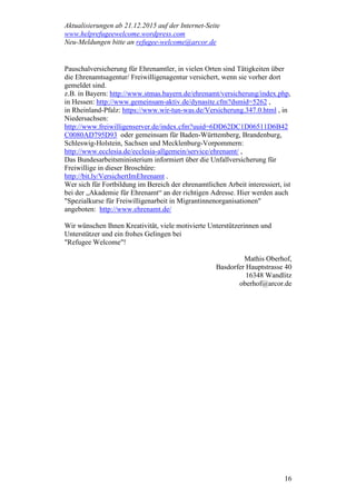 Aktualisierungen ab 21.12.2015 auf der Internet-Seite
www.helprefugeewelcome.wordpress.com
Neu-Meldungen bitte an refugee-welcome@arcor.de
16
Pauschalversicherung für Ehrenamtler, in vielen Orten sind Tätigkeiten über
die Ehrenamtsagentur/ Freiwilligenagentur versichert, wenn sie vorher dort
gemeldet sind.
z.B. in Bayern: http://www.stmas.bayern.de/ehrenamt/versicherung/index.php,
in Hessen: http://www.gemeinsam-aktiv.de/dynasite.cfm?dsmid=5262 ,
in Rheinland-Pfalz: https://www.wir-tun-was.de/Versicherung.347.0.html , in
Niedersachsen:
http://www.freiwilligenserver.de/index.cfm?uuid=6DD62DC1D06511D6B42
C0080AD795D93 oder gemeinsam für Baden-Württemberg, Brandenburg,
Schleswig-Holstein, Sachsen und Mecklenburg-Vorpommern:
http://www.ecclesia.de/ecclesia-allgemein/service/ehrenamt/ ,
Das Bundesarbeitsministerium informiert über die Unfallversicherung für
Freiwillige in dieser Broschüre:
http://bit.ly/VersichertImEhrenamt .
Wer sich für Fortbildung im Bereich der ehrenamtlichen Arbeit interessiert, ist
bei der „Akademie für Ehrenamt“ an der richtigen Adresse. Hier werden auch
"Spezialkurse für Freiwilligenarbeit in Migrantinnenorganisationen"
angeboten: http://www.ehrenamt.de/
Wir wünschen Ihnen Kreativität, viele motivierte Unterstützerinnen und
Unterstützer und ein frohes Gelingen bei
"Refugee Welcome"!
Mathis Oberhof,
Basdorfer Hauptstrasse 40
16348 Wandlitz
oberhof@arcor.de
 