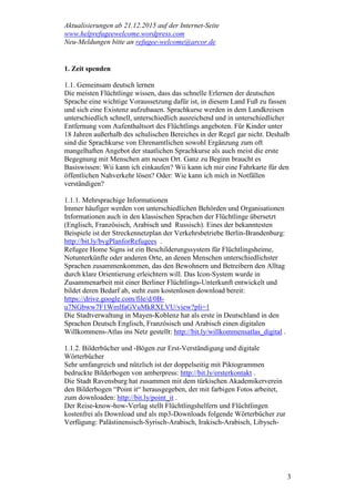 Aktualisierungen ab 21.12.2015 auf der Internet-Seite
www.helprefugeewelcome.wordpress.com
Neu-Meldungen bitte an refugee-welcome@arcor.de
3
1. Zeit spenden
1.1. Gemeinsam deutsch lernen
Die meisten Flüchtlinge wissen, dass das schnelle Erlernen der deutschen
Sprache eine wichtige Voraussetzung dafür ist, in diesem Land Fuß zu fassen
und sich eine Existenz aufzubauen. Sprachkurse werden in dem Landkreisen
unterschiedlich schnell, unterschiedlich ausreichend und in unterschiedlicher
Entfernung vom Aufenthaltsort des Flüchtlings angeboten. Für Kinder unter
18 Jahren außerhalb des schulischen Bereiches in der Regel gar nicht. Deshalb
sind die Sprachkurse von Ehrenamtlichen sowohl Ergänzung zum oft
mangelhaften Angebot der staatlichen Sprachkurse als auch meist die erste
Begegnung mit Menschen am neuen Ort. Ganz zu Beginn braucht es
Basiswissen: Wii kann ich einkaufen? Wii kann ich mir eine Fahrkarte für den
öffentlichen Nahverkehr lösen? Oder: Wie kann ich mich in Notfällen
verständigen?
1.1.1. Mehrsprachige Informationen
Immer häufiger werden von unterschiedlichen Behörden und Organisationen
Informationen auch in den klassischen Sprachen der Flüchtlinge übersetzt
(Englisch, Französisch, Arabisch und Russisch). Eines der bekanntesten
Beispiele ist der Streckennetzplan der Verkehrsbetriebe Berlin-Brandenburg:
http://bit.ly/bvgPlanforRefugees .
Refugee Home Signs ist ein Beschilderungssystem für Flüchtlingsheime,
Notunterkünfte oder anderen Orte, an denen Menschen unterschiedlichster
Sprachen zusammenkommen, das den Bewohnern und Betreibern den Alltag
durch klare Orientierung erleichtern will. Das Icon-System wurde in
Zusammenarbeit mit einer Berliner Flüchtlings-Unterkunft entwickelt und
bildet deren Bedarf ab, steht zum kostenlosen download bereit:
https://drive.google.com/file/d/0B-
u7NGbww7F1WmlfaGVuMkRXLVU/view?pli=1
Die Stadtverwaltung in Mayen-Koblenz hat als erste in Deutschland in den
Sprachen Deutsch Englisch, Französisch und Arabisch einen digitalen
Willkommens-Atlas ins Netz gestellt: http://bit.ly/willkommensatlas_digital .
1.1.2. Bilderbücher und -Bögen zur Erst-Verständigung und digitale
Wörterbücher
Sehr umfangreich und nützlich ist der doppelseitig mit Piktogrammen
bedruckte Bilderbogen von amberpress: http://bit.ly/ersterkontakt .
Die Stadt Ravensburg hat zusammen mit dem türkischen Akademikerverein
den Bilderbogen “Point it“ herausgegeben, der mit farbigen Fotos arbeitet,
zum downloaden: http://bit.ly/point_it .
Der Reise-know-how-Verlag stellt Flüchtlingshelfern und Flüchtlingen
kostenfrei als Download und als mp3-Downloads folgende Wörterbücher zur
Verfügung: Palästinensisch-Syrisch-Arabisch, Irakisch-Arabisch, Libysch-
 