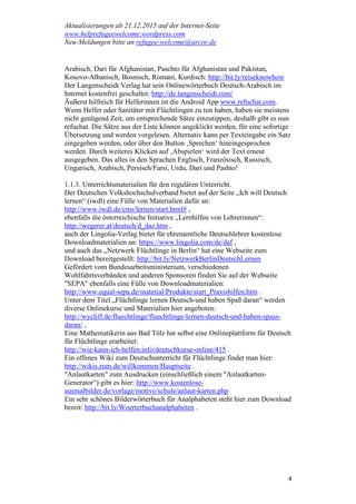 Aktualisierungen ab 21.12.2015 auf der Internet-Seite
www.helprefugeewelcome.wordpress.com
Neu-Meldungen bitte an refugee-welcome@arcor.de
4
Arabisch, Dari für Afghanistan, Paschto für Afghanistan und Pakistan,
Kosovo-Albanisch, Bosnisch, Romani, Kurdisch: http://bit.ly/reiseknowhow
Der Langenscheidt Verlag hat sein Onlinewörterbuch Deutsch-Arabisch im
Internet kostenfrei geschaltet: http://de.langenscheidt.com/
Äußerst hilfreich für Helferinnen ist die Android App www.refuchat.com.
Wenn Helfer oder Sanitäter mit Flüchtlingen zu tun haben, haben sie meistens
nicht genügend Zeit, um entsprechende Sätze einzutippen, deshalb gibt es nun
refuchat. Die Sätze aus der Liste können angeklickt werden, für eine sofortige
Übersetzung und werden vorgelesen. Alternativ kann per Texteingabe ein Satz
eingegeben werden, oder über den Button ‚Sprechen‘ hineingesprochen
werden. Durch weiteres Klicken auf ‚Abspielen‘ wird der Text erneut
ausgegeben. Das alles in den Sprachen Englisch, Französisch, Russisch,
Ungarisch, Arabisch, Persisch/Farsi, Urdu, Dari und Pashto!
1.1.3. Unterrichtsmaterialien für den regulären Unterricht.
Der Deutschen Volkshochschulverband bietet auf der Seite „Ich will Deutsch
lernen“ (iwdl) eine Fülle von Materialien dafür an:
http://www.iwdl.de/cms/lernen/start.html# ,
ebenfalls die österreichische Initiative „Lernhilfen von Lehrerinnen“:
http://wegerer.at/deutsch/d_daz.htm ,
auch der Lingolia-Verlag bietet für ehrenamtliche Deutschlehrer kostenlose
Downloadmaterialien an: https://www.lingolia.com/de/daf ,
und auch das „Netzwerk Flüchtlinge in Berlin“ hat eine Webseite zum
Download bereitgestellt: http://bit.ly/NetzwerkBerlinDeutschLernen
Gefördert vom Bundesarbeitsministerium, verschiedenen
Wohlfahrtsverbänden und anderen Sponsoren finden Sie auf der Webseite
"SEPA" ebenfalls eine Fülle von Downloadmaterialien:
http://www.equal-sepa.de/material/Produkte/start_Praxishilfen.htm .
Unter dem Titel „Flüchtlinge lernen Deutsch-und haben Spaß daran“ werden
diverse Onlinekurse und Materialien hier angeboten:
http://wycliff.de/fluechtlinge/fluechtlinge-lernen-deutsch-und-haben-spass-
daran/ ,
Eine Mathematikerin aus Bad Tölz hat selbst eine Onlineplattform für Deutsch
für Flüchtlinge erarbeitet:
http://wie-kann-ich-helfen.info/deutschkurse-online/415 .
Ein offenes Wiki zum Deutschunterricht für Flüchtlinge findet man hier:
http://wikis.zum.de/willkommen/Hauptseite .
"Anlautkarten" zum Ausdrucken (einschließlich einem "Anlautkarten-
Generator“) gibt es hier: http://www.kostenlose-
ausmalbilder.de/vorlage/motive/schule/anlaut-karten.php
Ein sehr schönes Bilderwörterbuch für Analphabeten steht hier zum Download
bereit: http://bit.ly/Woerterbuchanalphabeten .
 