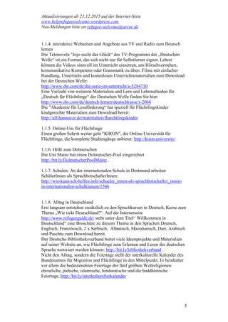 Aktualisierungen ab 21.12.2015 auf der Internet-Seite
www.helprefugeewelcome.wordpress.com
Neu-Meldungen bitte an refugee-welcome@arcor.de
5
1.1.4. interaktive Webseiten und Angebote aus TV und Radio zum Deutsch
lernen
Die Telenovela "Jojo sucht das Glück“ des TV-Programms der „Deutschen
Welle“ ist ein Format, das sich nicht nur für Selbstlerner eignet. Lehrer
können die Videos sinnvoll im Unterricht einsetzen, um Hörsehverstehen,
kommunikative Kompetenz oder Grammatik zu üben. Filme mit einfacher
Handlung, Untertiteln und kostenlosen Unterrichtsmaterialien zum Download
bei der Deutschen Welle:
http://www.dw.com/de/die-serie-im-unterricht/a-5284710
Eine Vielzahl von weiteren Materialien und Lern und Lehrmethoden für
„Deutsch für Flüchtlinge“ der Deutschen Welle finden Sie hier:
http://www.dw.com/de/deutsch-lernen/deutschkurse/s-2068
Die "Akademie für Leseförderung“ hat speziell für Flüchtlingskinder
kindgerechte Materialien zum Download bereit:
http://alf-hannover.de/materialien/fluechtlingskinder
1.1.5. Online-Uni für Flüchtlinge
Einen großen Schritt weiter geht "KIRON", die Online-Universität für
Flüchtlinge, die komplette Studiengänge anbietet: http://kiron.university/
1.1.6. Hilfe zum Dolmetschen
Die Uni Mainz hat einen Dolmetscher-Pool eingerichtet
http://bit.ly/DolmetscherPoolMainz .
1.1.7. Schulen: An der internationalen Schule in Dortmund arbeiten
SchülerInnen als SprachbotschafterInnen:
http://wie-kann-ich-helfen.info/schueler_innen-als-sprachbotschafter_innen-
in-internationalen-schulklassen/1546
1.1.8. Alltag in Deutschland
Erst langsam entstehen zusätzlich zu den Sprachkursen in Deutsch, Kurse zum
Thema „Wie tickt Deutschland?“. Auf der Internetseite
http://www.refugeeguide.de/ steht unter dem Titel“ Willkommen in
Deutschland“ eine Broschüre zu diesem Thema in den Sprachen Deutsch,
Englisch, Französisch, 2 x Serbisch, Albanisch, Mazedonisch, Dari, Arabisch
und Paschtu zum Download bereit.
Der Deutsche Bibliotheksverband bietet viele Ideenprojekte und Materialien
auf seiner Website an, wie Flüchtlinge zum Erlernen und Lesen der deutschen
Sprache motiviert werden können: http://bit.ly/bibliothekverband .
Nicht den Alltag, sondern die Feiertage stellt der interkulturelle Kalender des
Bundesamtes für Migration und Flüchtlinge in den Mittelpunkt. Er beinhaltet
vor allem die bedeutendsten Feiertage der fünf größten Weltreligionen:
christliche, jüdische, islamische, hinduistische und die buddhistische
Feiertage. http://bit.ly/interkulturellerkalender
 