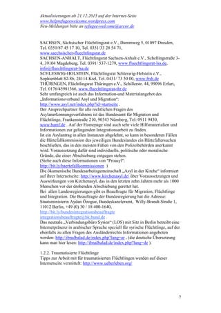 Aktualisierungen ab 21.12.2015 auf der Internet-Seite
www.helprefugeewelcome.wordpress.com
Neu-Meldungen bitte an refugee-welcome@arcor.de
7
SACHSEN, Sächsischer Flüchtlingsrat e.V., Dammweg 5, 01097 Dresden,
Tel. 0351/87 45 17 10, Tel. 0351/33 28 54 71,
www.saechsischer-fluechtlingsrat.de
SACHSEN-ANHALT, Flüchtlingsrat Sachsen-Anhalt e.V., Schellingstraße 3-
4, 39104 Magdeburg, Tel. 0391/ 537-1279, www.fluechtlingsrat-lsa.de,
info@fluechtlingsrat-lsa.de
SCHLESWIG-HOLSTEIN, Flüchtlingsrat Schleswig-Holstein e.V.,
Sophienblatt 82-86, 24114 Kiel, Tel. 0431/ 73 50 00, www.frsh.de
THÜRINGEN, Flüchtlingsrat Thüringen e.V., Schillerstr. 44, 99096 Erfurt,
Tel. 0176/45981366, www.fluechtlingsrat-thr.de
Sehr umfangreich ist auch das Information-und Materialangebot des
„Informationsverbund Asyl und Migration“:
http://www.asyl.net/index.php?id=startseite .
Der Ansprechpartner für alle rechtlichen Fragen des
Asylanerkennungsverfahrens ist das Bundesamt für Migration und
Flüchtlinge, Frankenstraße 210, 90343 Nürnberg, Tel: 0911 9430,
www.bamf.de . Auf der Homepage sind auch sehr viele Hilfsmaterialien und
Informationen zur gelingenden Integrationsarbeit zu finden.
Ist ein Asylantrag in allen Instanzen abgelehnt, so kann in besonderen Fällen
die Härtefallkommission des jeweiligen Bundeslandes ein Härtefallersuchen
beschließen, das in den meisten Fällen von den Polizeibehörden anerkannt
wird. Voraussetzung dafür sind individuelle, politische oder moralische
Gründe, die einer Abschiebung entgegen stehen.
(Siehe auch diese Informationen von "Proasyl":
http://bit.ly/haertefallkommissionen )
Die ökumenische Bundesarbeitsgemeinschaft „Asyl in der Kirche“ informiert
auf ihrer Internetseite: http://www.kirchenasyl.de/ über Voraussetzungen und
Auswirkungen von Kirchenasyl, das in den letzten zehn Jahren mehr als 1000
Menschen vor der drohenden Abschiebung gerettet hat.
Bei allen Landesregierungen gibt es Beauftragte für Migration, Flüchtlinge
und Integration. Die Beauftragte der Bundesregierung hat die Adresse:
Staatsministerin Aydan Özoguz, Bundeskanzleramt, Willy-Brandt-Straße 1,
11012 Berlin, +49 (0) 30 / 18 400-1640,
http://bit.ly/bundesintegrationsbeauftragte
integrationsbeauftragte@bk.bund.de .
Das neutrale „Verbindungsbüro Syrien“ (LOS) mit Sitz in Berlin betreibt eine
Internetpräsenz in arabischer Sprache speziell für syrische Flüchtlinge, auf der
ebenfalls zu allen Fragen des Ausländerrechts Informationen angeboten
werden: http://ibnalbalad.de/index.php?lang=ar , (die deutsche Übersetzung
kann man hier lesen: http://ibnalbalad.de/index.php?lang=de ).
1.2.2. Traumatisierte Flüchtlinge
Tipps zur Arbeit mit für traumatisierten Flüchtlingen werden auf dieser
Internetseite vermittelt: http://www.ueberleben.org/
 