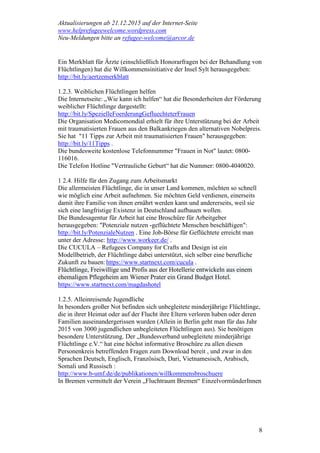 Aktualisierungen ab 21.12.2015 auf der Internet-Seite
www.helprefugeewelcome.wordpress.com
Neu-Meldungen bitte an refugee-welcome@arcor.de
8
Ein Merkblatt für Ärzte (einschließlich Honorarfragen bei der Behandlung von
Flüchtlingen) hat die Willkommensinitiative der Insel Sylt herausgegeben:
http://bit.ly/aertzemerkblatt
1.2.3. Weiblichen Flüchtlingen helfen
Die Internetseite: „Wie kann ich helfen“ hat die Besonderheiten der Förderung
weiblicher Flüchtlinge dargestellt:
http://bit.ly/SpezielleFoerderungGefluechteterFrauen
Die Organisation Medicomondial erhielt für ihre Unterstützung bei der Arbeit
mit traumatisierten Frauen aus den Balkankriegen den alternativen Nobelpreis.
Sie hat "11 Tipps zur Arbeit mit traumatisierten Frauen" herausgegeben:
http://bit.ly/11Tipps .
Die bundesweite kostenlose Telefonnummer "Frauen in Not" lautet: 0800-
116016.
Die Telefon Hotline "Vertrauliche Geburt“ hat die Nummer: 0800-4040020.
1 2.4. Hilfe für den Zugang zum Arbeitsmarkt
Die allermeisten Flüchtlinge, die in unser Land kommen, möchten so schnell
wie möglich eine Arbeit aufnehmen. Sie möchten Geld verdienen, einerseits
damit ihre Familie von ihnen ernährt werden kann und andererseits, weil sie
sich eine langfristige Existenz in Deutschland aufbauen wollen.
Die Bundesagentur für Arbeit hat eine Broschüre für Arbeitgeber
herausgegeben: "Potenziale nutzen -geflüchtete Menschen beschäftigen":
http://bit.ly/PotenzialeNutzen . Eine Job-Börse für Geflüchtete erreicht man
unter der Adresse: http://www.workeer.de/ .
Die CUCULA – Refugees Company for Crafts and Design ist ein
Modellbetrieb, der Flüchtlinge dabei unterstützt, sich selber eine berufliche
Zukunft zu bauen: https://www.startnext.com/cucula .
Flüchtlinge, Freiwillige und Profis aus der Hotellerie entwickeln aus einem
ehemaligen Pflegeheim am Wiener Prater ein Grand Budget Hotel.
https://www.startnext.com/magdashotel
1.2.5. Alleinreisende Jugendliche
In besonders großer Not befinden sich unbegleitete minderjährige Flüchtlinge,
die in ihrer Heimat oder auf der Flucht ihre Eltern verloren haben oder deren
Familien auseinandergerissen wurden (Allein in Berlin geht man für das Jahr
2015 von 3000 jugendlichen unbegleiteten Flüchtlingen aus). Sie benötigen
besondere Unterstützung. Der „Bundesverband unbegleitete minderjährige
Flüchtlinge e.V.“ hat eine höchst informative Broschüre zu allen diesen
Personenkreis betreffenden Fragen zum Download bereit , und zwar in den
Sprachen Deutsch, Englisch, Französisch, Dari, Vietnamesisch, Arabisch,
Somali und Russisch :
http://www.b-umf.de/de/publikationen/willkommensbroschuere
In Bremen vermittelt der Verein „Fluchtraum Bremen“ EinzelvormünderInnen
 