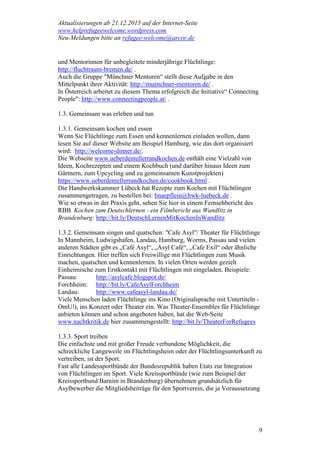 Aktualisierungen ab 21.12.2015 auf der Internet-Seite
www.helprefugeewelcome.wordpress.com
Neu-Meldungen bitte an refugee-welcome@arcor.de
9
und Mentorinnen für unbegleitete minderjährige Flüchtlinge:
http://fluchtraum-bremen.de/ .
Auch die Gruppe "Münchner Mentoren“ stellt diese Aufgabe in den
Mittelpunkt ihrer Aktivität: http://muenchner-mentoren.de/ .
In Österreich arbeitet zu diesem Thema erfolgreich die Initiative“ Connecting
People": http://www.connectingpeople.at/ .
1.3. Gemeinsam was erleben und tun
1.3.1. Gemeinsam kochen und essen
Wenn Sie Flüchtlinge zum Essen und kennenlernen einladen wollen, dann
lesen Sie auf dieser Website am Beispiel Hamburg, wie das dort organisiert
wird: http://welcome-dinner.de/.
Die Webseite www.ueberdentellerrandkochen.de enthält eine Vielzahl von
Ideen, Kochrezepten und einem Kochbuch (und darüber hinaus Ideen zum
Gärtnern, zum Upcycling und zu gemeinsamen Kunstprojekten)
https://www.ueberdentellerrandkochen.de/cookbook.html .
Die Handwerkskammer Lübeck hat Rezepte zum Kochen mit Flüchtlingen
zusammengetragen, zu bestellen bei: hnaepflein@hwk-luebeck.de .
Wie so etwas in der Praxis geht, sehen Sie hier in einem Fernsehbericht des
RBB Kochen zum Deutschlernen - ein Filmbericht aus Wandlitz in
Brandenburg: http://bit.ly/DeutschLernenMitKochenInWandlitz
1.3.2. Gemeinsam singen und quatschen: "Cafe Asyl"/ Theater für Flüchtlinge
In Mannheim, Ludwigshafen, Landau, Hamburg, Worms, Passau und vielen
anderen Städten gibt es „Café Asyl“, „Asyl Café“, „Cafe Exil“ oder ähnliche
Einrichtungen. Hier treffen sich Freiwillige mit Flüchtlingen zum Musik
machen, quatschen und kennenlernen. In vielen Orten werden gezielt
Einheimische zum Erstkontakt mit Flüchtlingen mit eingeladen. Beispiele:
Passau: http://asylcafe.blogspot.de/
Forchheim: http://bit.ly/CafeAsylForchheim
Landau: http://www.cafeasyl-landau.de/
Viele Menschen laden Flüchtlinge ins Kino (Originalsprache mit Untertiteln -
OmU!), ins Konzert oder Theater ein. Was Theater-Ensembles für Flüchtlinge
anbieten können und schon angeboten haben, hat die Web-Seite
www.nachtkritik.de hier zusammengestellt: http://bit.ly/TheaterForRefugees
1.3.3. Sport treiben
Die einfachste und mit großer Freude verbundene Möglichkeit, die
schreckliche Langeweile im Flüchtlingsheim oder der Flüchtlingsunterkunft zu
vertreiben, ist der Sport.
Fast alle Landessportbünde der Bundesrepublik haben Etats zur Integration
von Flüchtlingen im Sport. Viele Kreissportbünde (wie zum Beispiel der
Kreissportbund Barnim in Brandenburg) übernehmen grundsätzlich für
Asylbewerber die Mitgliedsbeiträge für den Sportverein, die ja Voraussetzung
 