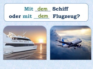 Mit ______ Schiff
oder mit ______ Flugzeug?
dem
dem
 