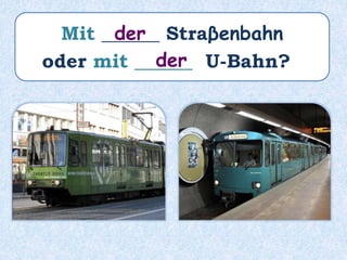 Mit ______ Straβenbahn
oder mit ______ U-Bahn?
der
der
 