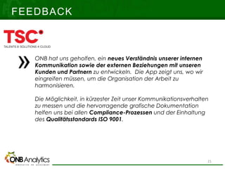 FEEDBACK
ONB hat uns geholfen, ein neues Verständnis unserer internen
Kommunikation sowie der externen Beziehungen mit unseren
Kunden und Partnern zu entwickeln. Die App zeigt uns, wo wir
eingreifen müssen, um die Organisation der Arbeit zu
harmonisieren.
Die Möglichkeit, in kürzester Zeit unser Kommunikationsverhalten
zu messen und die hervorragende grafische Dokumentation
helfen uns bei allen Compliance-Prozessen und der Einhaltung
des Qualitätsstandards ISO 9001.
21
 