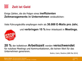 FOM Symposium · Unternehmenskommunikation in der Krise · 14.10.2014 Seite
Zeit ist Geld
Meister, Meister · Wie kommunizieren Mitarbeiter? 15.09.2014
3
und verbringen 15 % ihrer Arbeitszeit in Meetings.
Einige Zahlen, die die Folgen eines ineffizienten
Zeitmanagements in Unternehmen verdeutlichen:
Brahm, Caimi, Mankins (HBR Mai 2014)
Viele Führungskräfte empfangen mehr als 30.000 E-Mails pro Jahr,
20 % der kollektiven Arbeitszeit werden verschwendet
für nutzlose Meetings und Kommunikationen, die keinen Wert für das
Unternehmen generieren.
 