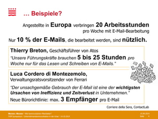 FOM Symposium · Unternehmenskommunikation in der Krise · 14.10.2014 Seite
… Beispiele?
Meister, Meister · Wie kommunizieren Mitarbeiter? 15.09.2014
4
Angestellte in Europa verbringen 20 Arbeitsstunden
pro Woche mit E-Mail-Bearbeitung
Luca Cordero di Montezemolo,
Verwaltungsratsvorsitzender von Ferrari
“Der unsachgemäße Gebrauch der E-Mail ist eine der wichtigsten
Ursachen von Ineffizienz und Zeitverlust in Unternehmen.”
Neue Bürorichtlinie: max. 3 Empfänger pro E-Mail
Corriere della Sera, ContactLab
Nur 10 % der E-Mails, die bearbeitet werden, sind nützlich.
Thierry Breton, Geschäftsführer von Atos
“Unsere Führungskräfte brauchen 5 bis 25 Stunden pro
Woche nur für das Lesen und Schreiben von E-Mails.”
 