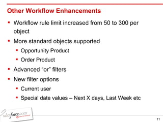 Other Workflow Enhancements Workflow rule limit increased from 50 to 300 per object More standard objects supported Opportunity Product Order Product Advanced “or” filters  New filter options Current user Special date values – Next X days, Last Week etc 