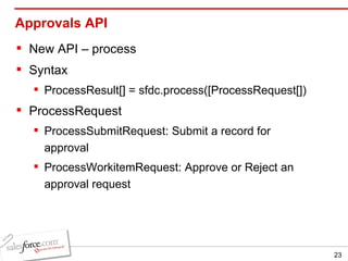Approvals API New API – process Syntax ProcessResult[] = sfdc.process([ProcessRequest[]) ProcessRequest ProcessSubmitRequest: Submit a record for approval ProcessWorkitemRequest: Approve or Reject an approval request 