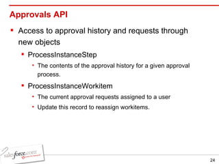 Approvals API Access to approval history and requests through new objects ProcessInstanceStep The contents of the approval history for a given approval process. ProcessInstanceWorkitem The current approval requests assigned to a user Update this record to reassign workitems. 