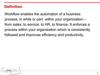 Definition Workflow enables the automation of a business process, in while or part  within your organization – from sales, to service, to HR, to finance. It enforces a process within your organization which is consistently followed and improves efficiency and productivity. 