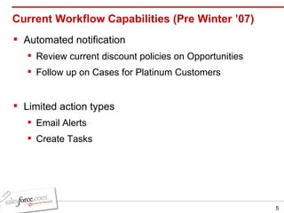 Current Workflow Capabilities (Pre Winter ’07) Automated notification Review current discount policies on Opportunities Follow up on Cases for Platinum Customers Limited action types Email Alerts Create Tasks 