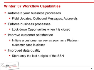 Winter ’07 Workflow Capabilities Automate your business processes Field Updates, Outbound Messages, Approvals Enforce business processes Lock down Opportunities when it is closed Improve customer satisfaction Initiate a customer survey as soon as a Platinum customer case is closed Improved data quality Store only the last 4 digits of the SSN 