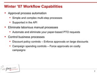 Winter ’07 Workflow Capabilities Approval process automation Simple and complex multi-step processes Supported in the API Eliminate laborious manual processes Automate and eliminate your paper-based PTO requests Control business processes Discount policy controls – Enforce approvals on large discounts Campaign spending controls – Force approvals on costly campaigns 