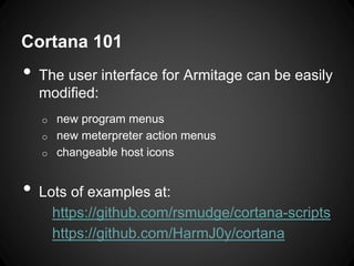 Cortana 101
• The user interface for Armitage can be easily
modified:
o new program menus
o new meterpreter action menus
o changeable host icons
• Lots of examples at:
https://github.com/rsmudge/cortana-scripts
https://github.com/HarmJ0y/cortana
 