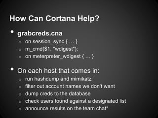 How Can Cortana Help?
• grabcreds.cna
o on session_sync { … }
o m_cmd($1, "wdigest");
o on meterpreter_wdigest { … }
• On each host that comes in:
o run hashdump and mimikatz
o filter out account names we don’t want
o dump creds to the database
o check users found against a designated list
o announce results on the team chat*
 