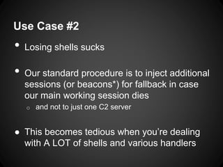 Use Case #2
• Losing shells sucks
• Our standard procedure is to inject additional
sessions (or beacons*) for fallback in case
our main working session dies
o and not to just one C2 server
● This becomes tedious when you’re dealing
with A LOT of shells and various handlers
 