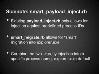 Sidenote: smart_payload_inject.rb
• Existing payload_inject.rb only allows for
injection against predefined process IDs
• smart_migrate.rb allows for “smart”
migration into explorer.exe
• Combine the two -> easy injection into a
specific process name, explorer.exe default
 