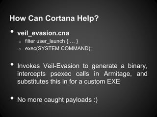 How Can Cortana Help?
• veil_evasion.cna
o filter user_launch { … }
o exec(SYSTEM COMMAND);
• Invokes Veil-Evasion to generate a binary,
intercepts psexec calls in Armitage, and
substitutes this in for a custom EXE
• No more caught payloads :)
 