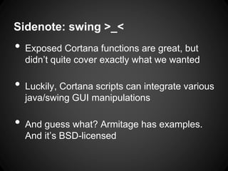 Sidenote: swing >_<
• Exposed Cortana functions are great, but
didn’t quite cover exactly what we wanted
• Luckily, Cortana scripts can integrate various
java/swing GUI manipulations
• And guess what? Armitage has examples.
And it’s BSD-licensed
 
