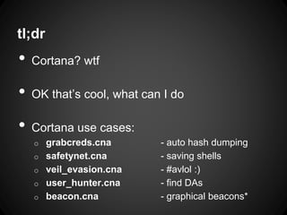 tl;dr
• Cortana? wtf
• OK that’s cool, what can I do
• Cortana use cases:
o grabcreds.cna - auto hash dumping
o safetynet.cna - saving shells
o veil_evasion.cna - #avlol :)
o user_hunter.cna - find DAs
o beacon.cna - graphical beacons*
 