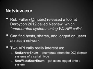 Netview.exe
• Rub Fuller (@mubix) released a tool at
Derbycon 2012 called Netview, which
“enumerates systems using WinAPI calls”
• Can find hosts, shares, and logged on users
across a network
• Two API calls really interest us:
o NetServerEnum – enumerate (from the DC) domain
systems of a certain type
o NetWkstaUserEnum – get users logged onto a
system
 