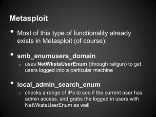 Metasploit
• Most of this type of functionality already
exists in Metasploit (of course):
• smb_enumusers_domain
o uses NetWkstaUserEnum (through railgun) to get
users logged into a particular machine
• local_admin_search_enum
o checks a range of IPs to see if the current user has
admin access, and grabs the logged in users with
NetWkstaUserEnum as well
 