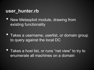 user_hunter.rb
• New Metasploit module, drawing from
existing functionality
• Takes a username, userlist, or domain group
to query against the local DC
• Takes a host list, or runs “net view” to try to
enumerate all machines on a domain
 