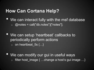 How Can Cortana Help?
• We can interact fully with the msf database
o @notes = call("db.notes")["notes"];
• We can setup ‘heartbeat’ callbacks to
periodically perform actions
o on heartbeat_5s {…}
• We can modify our gui in useful ways
o filter host_image { …change a host’s gui image …}
 