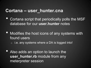 Cortana – user_hunter.cna
• Cortana script that periodically polls the MSF
database for our user.hunter notes
• Modifies the host icons of any systems with
found users
o i.e. any systems where a DA is logged into!
• Also adds an option to launch the
user_hunter.rb module from any
meterpreter session
 