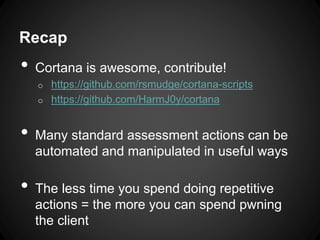 Recap
• Cortana is awesome, contribute!
o https://github.com/rsmudge/cortana-scripts
o https://github.com/HarmJ0y/cortana
• Many standard assessment actions can be
automated and manipulated in useful ways
• The less time you spend doing repetitive
actions = the more you can spend pwning
the client
 