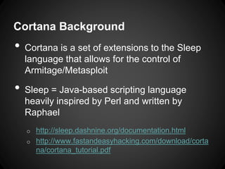 Cortana Background
• Cortana is a set of extensions to the Sleep
language that allows for the control of
Armitage/Metasploit
• Sleep = Java-based scripting language
heavily inspired by Perl and written by
Raphael
o http://sleep.dashnine.org/documentation.html
o http://www.fastandeasyhacking.com/download/corta
na/cortana_tutorial.pdf
 