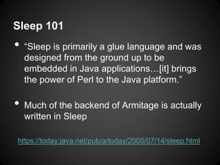 Sleep 101
• “Sleep is primarily a glue language and was
designed from the ground up to be
embedded in Java applications…[it] brings
the power of Perl to the Java platform.”
• Much of the backend of Armitage is actually
written in Sleep
https://today.java.net/pub/a/today/2005/07/14/sleep.html
 