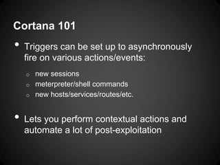 Cortana 101
• Triggers can be set up to asynchronously
fire on various actions/events:
o new sessions
o meterpreter/shell commands
o new hosts/services/routes/etc.
• Lets you perform contextual actions and
automate a lot of post-exploitation
 