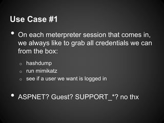 Use Case #1
• On each meterpreter session that comes in,
we always like to grab all credentials we can
from the box:
o hashdump
o run mimikatz
o see if a user we want is logged in
• ASPNET? Guest? SUPPORT_*? no thx
 